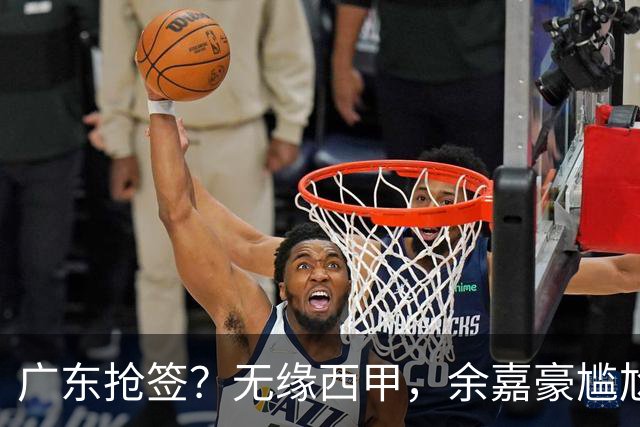 广东抢签？无缘西甲，余嘉豪尴尬，下家3选1，朱芳雨官宣表态