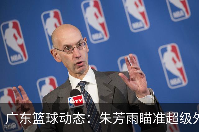 广东篮球动态：朱芳雨瞄准超级外援，杜润旺报价及徐杰征战德鲁联赛
