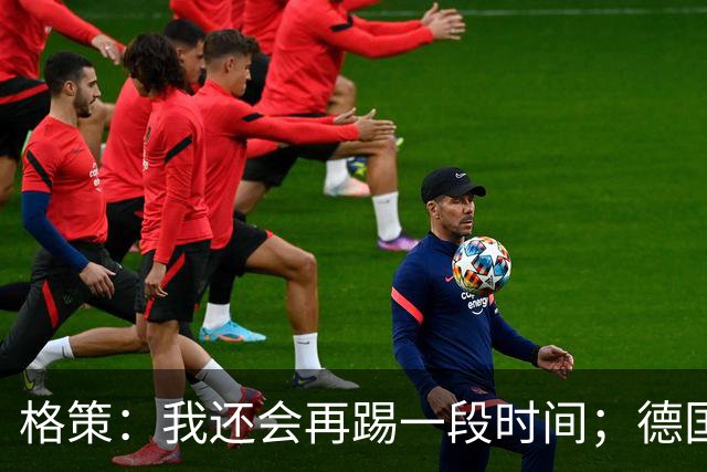 格策：我还会再踢一段时间；德国队在世界杯没人能挺身而出