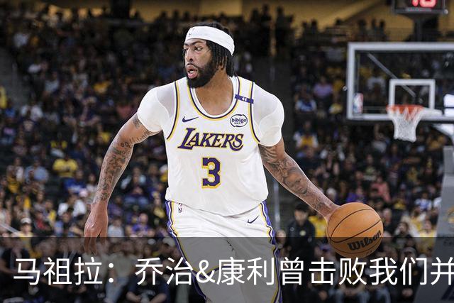 马祖拉：乔治&康利曾击败我们并长期保持高水准 砍米罗是变相赞赏