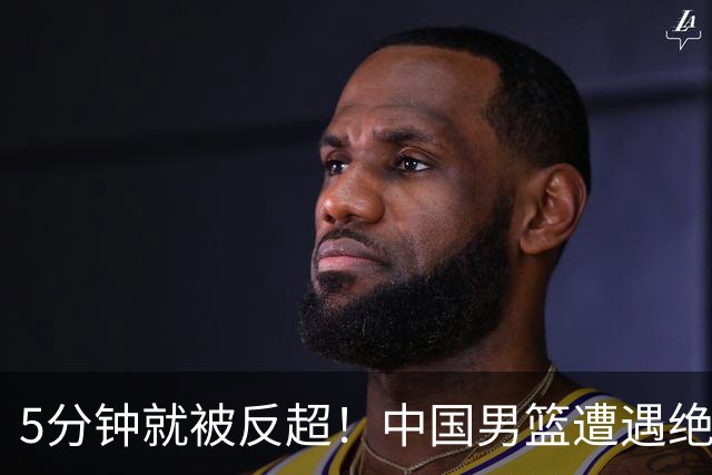 5分钟就被反超！中国男篮遭遇绝杀，热身赛1胜1负
