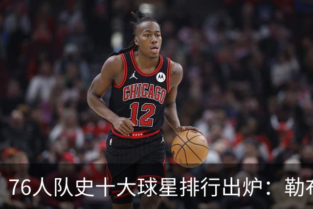 76人队史十大球星排行出炉：勒布朗·詹姆斯加盟引爆费城，榜首竟然是他
