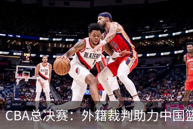 CBA总决赛：外籍裁判助力中国篮球迈向国际化新阶段！